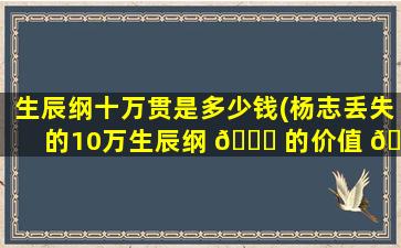 生辰纲十万贯是多少钱(杨志丢失的10万生辰纲 💐 的价值 🦆 )
